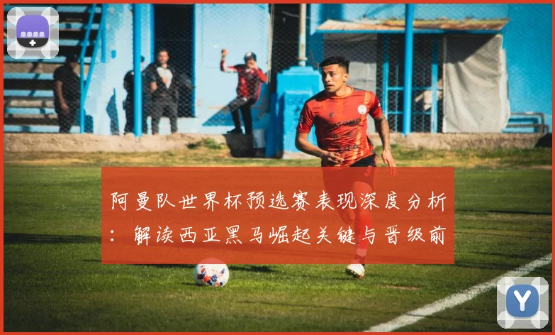 阿曼队世界杯预选赛表现深度分析:解读西亚黑马崛起关键与晋级前景