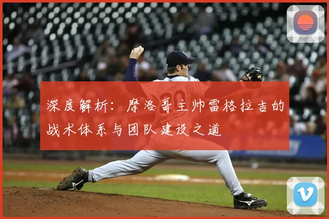 深度解析:摩洛哥主帅雷格拉吉的战术体系与团队建设之道
