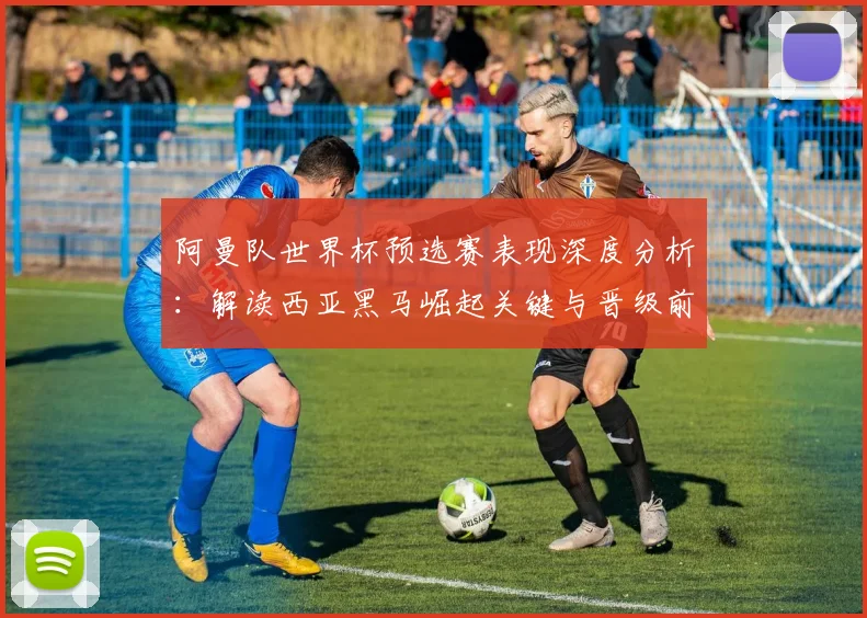 阿曼队世界杯预选赛表现深度分析：解读西亚黑马崛起关键与晋级前景