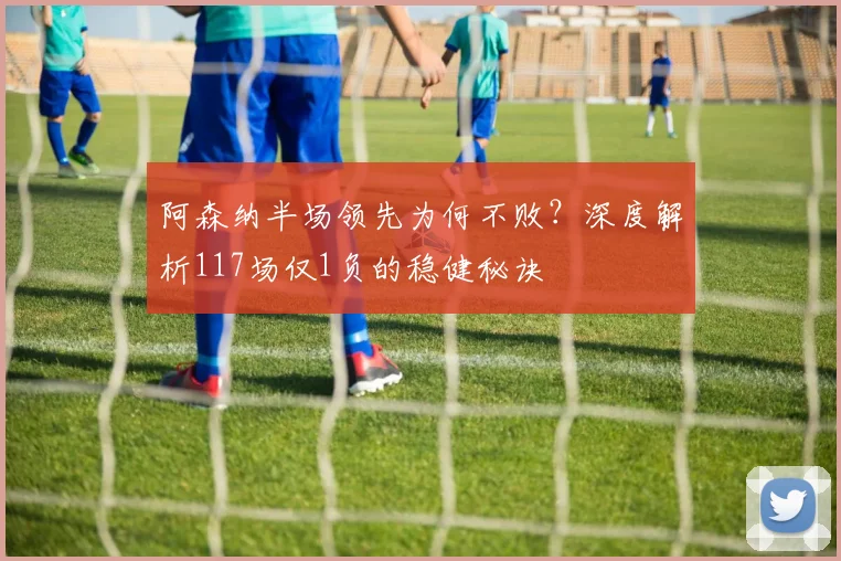 阿森纳半场领先为何不败?深度解析117场仅1负的稳健秘诀
