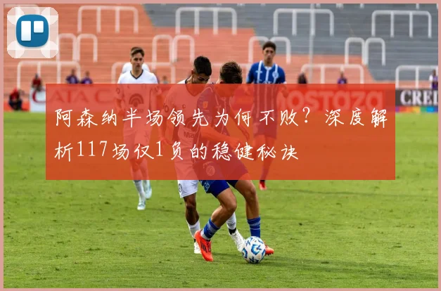 阿森纳半场领先为何不败？深度解析117场仅1负的稳健秘诀